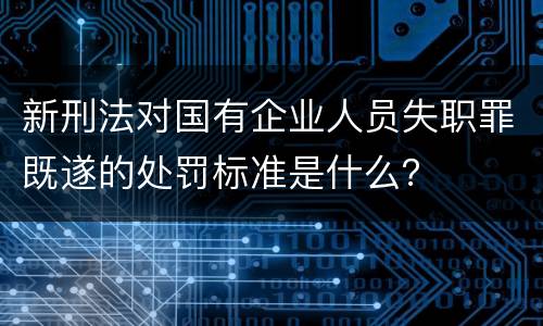 新刑法对国有企业人员失职罪既遂的处罚标准是什么？
