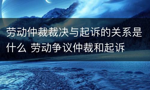 劳动仲裁裁决与起诉的关系是什么 劳动争议仲裁和起诉