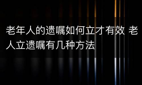 老年人的遗嘱如何立才有效 老人立遗嘱有几种方法