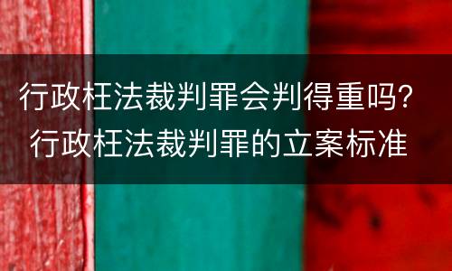 行政枉法裁判罪会判得重吗？ 行政枉法裁判罪的立案标准