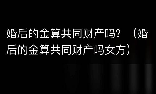 婚后的金算共同财产吗？（婚后的金算共同财产吗女方）