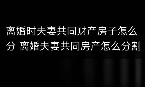离婚时夫妻共同财产房子怎么分 离婚夫妻共同房产怎么分割