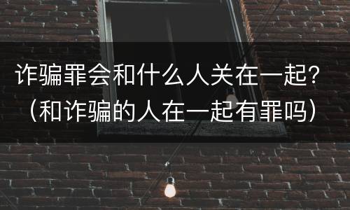 诈骗罪会和什么人关在一起？（和诈骗的人在一起有罪吗）