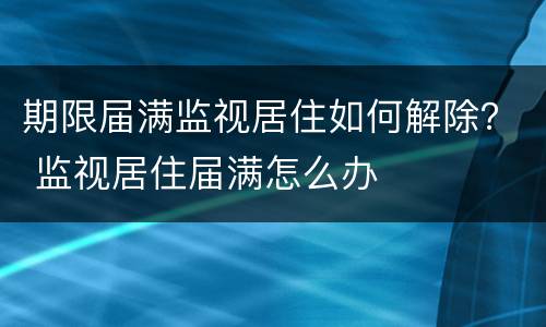 期限届满监视居住如何解除？ 监视居住届满怎么办