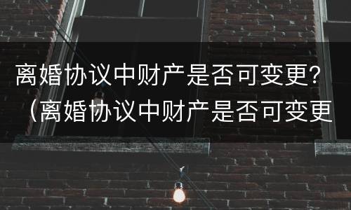 离婚协议中财产是否可变更？（离婚协议中财产是否可变更有效）