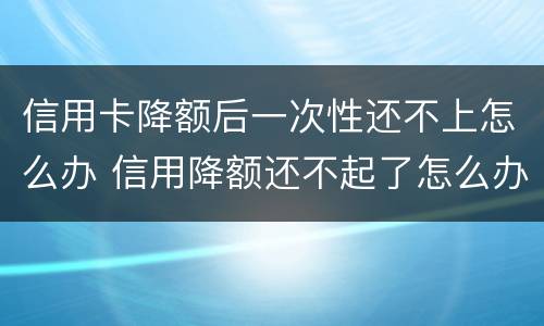 信用卡降额后一次性还不上怎么办 信用降额还不起了怎么办