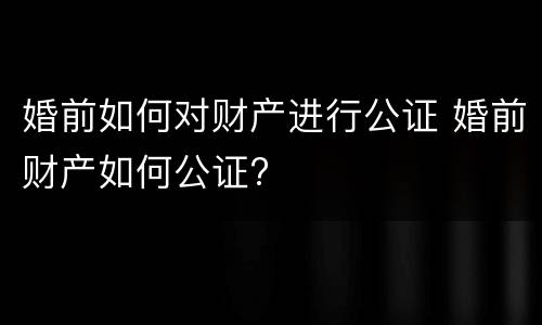 婚前如何对财产进行公证 婚前财产如何公证?