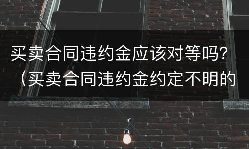 买卖合同违约金应该对等吗？（买卖合同违约金约定不明的情况下怎么认定违约金）