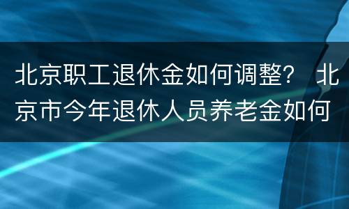 北京职工退休金如何调整？ 北京市今年退休人员养老金如何调整