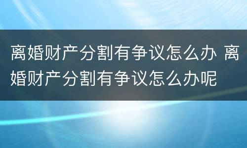 离婚财产分割有争议怎么办 离婚财产分割有争议怎么办呢