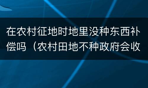 在农村征地时地里没种东西补偿吗（农村田地不种政府会收回有补偿吗）