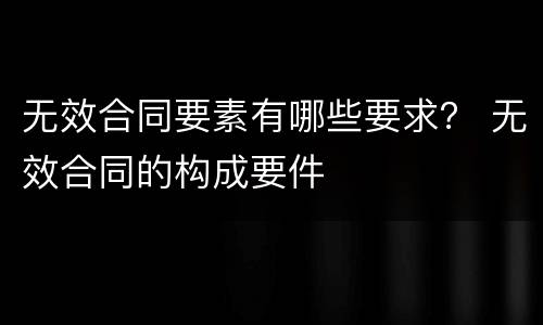 无效合同要素有哪些要求？ 无效合同的构成要件