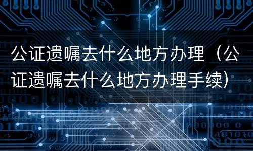 公证遗嘱去什么地方办理（公证遗嘱去什么地方办理手续）