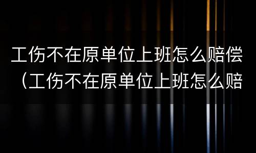 工伤不在原单位上班怎么赔偿（工伤不在原单位上班怎么赔偿多少钱）