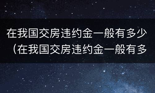 在我国交房违约金一般有多少（在我国交房违约金一般有多少呢）