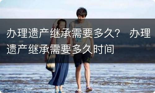 办理遗产继承需要多久？ 办理遗产继承需要多久时间