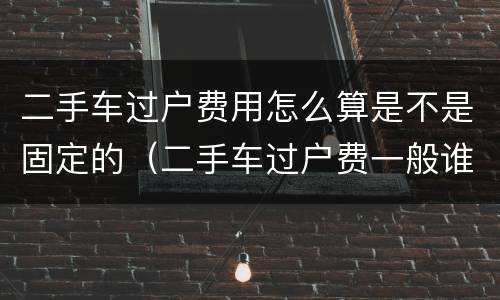 二手车过户费用怎么算是不是固定的（二手车过户费一般谁来承担）