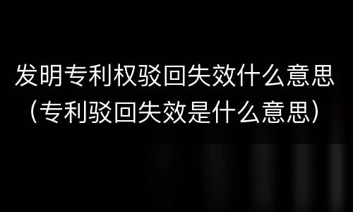 发明专利权驳回失效什么意思（专利驳回失效是什么意思）