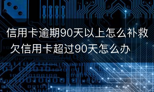 信用卡逾期90天以上怎么补救 欠信用卡超过90天怎么办