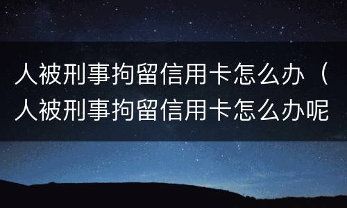 人被刑事拘留信用卡怎么办（人被刑事拘留信用卡怎么办呢）