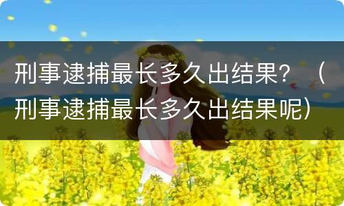 刑事逮捕最长多久出结果？（刑事逮捕最长多久出结果呢）