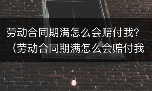 劳动合同期满怎么会赔付我？（劳动合同期满怎么会赔付我的钱）
