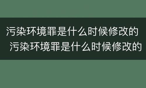 污染环境罪是什么时候修改的 污染环境罪是什么时候修改的呢