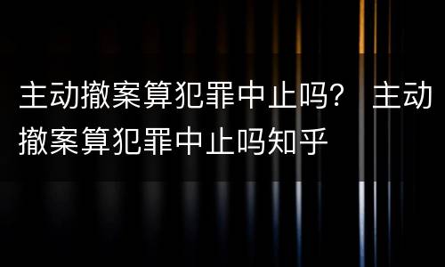 主动撤案算犯罪中止吗？ 主动撤案算犯罪中止吗知乎