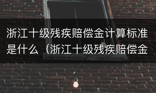 浙江十级残疾赔偿金计算标准是什么(浙江十级残疾赔偿金计算标准是什么呢) 浙江十级残疾赔偿金计算标准是什么(浙江十级残疾赔偿金计算标准是什么呢)
