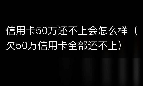 信用卡50万还不上会怎么样（欠50万信用卡全部还不上）