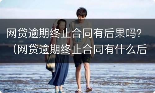 网贷逾期终止合同有后果吗？（网贷逾期终止合同有什么后果）