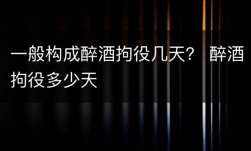 一般构成醉酒拘役几天？ 醉酒拘役多少天