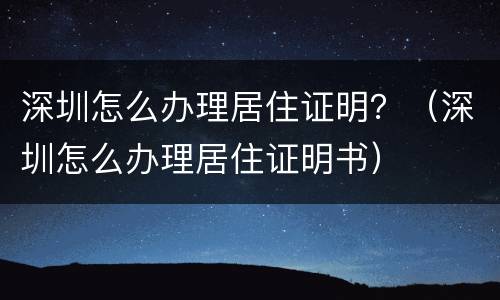 深圳怎么办理居住证明？（深圳怎么办理居住证明书）