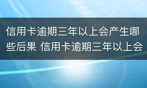 信用卡逾期三年以上会产生哪些后果 信用卡逾期三年以上会产生哪些后果呢