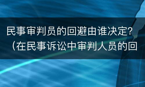 民事审判员的回避由谁决定？（在民事诉讼中审判人员的回避由什么决定）