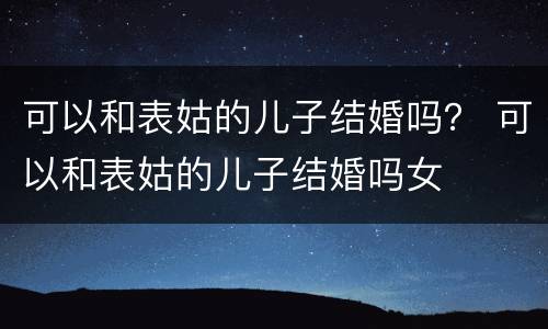 可以和表姑的儿子结婚吗？ 可以和表姑的儿子结婚吗女
