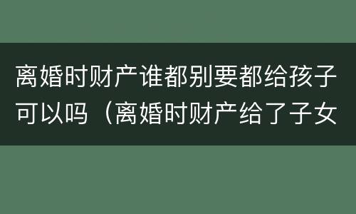 离婚时财产谁都别要都给孩子可以吗（离婚时财产给了子女还能要回吗）