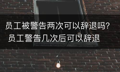 员工被警告两次可以辞退吗？ 员工警告几次后可以辞退