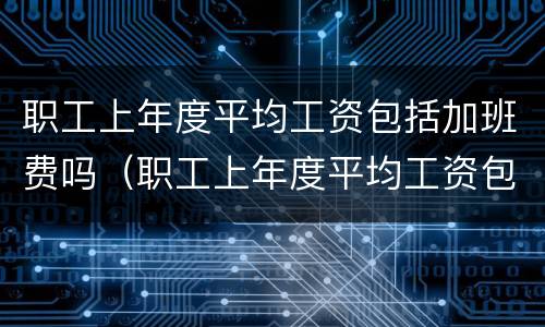 职工上年度平均工资包括加班费吗（职工上年度平均工资包括加班费吗合法吗）