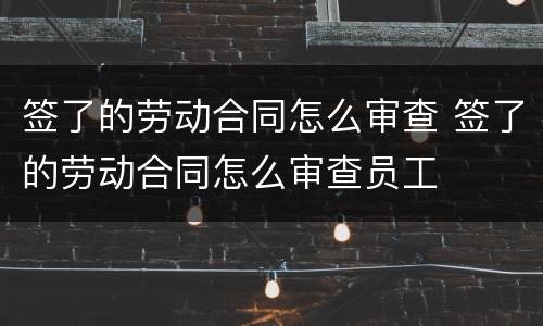 签了的劳动合同怎么审查 签了的劳动合同怎么审查员工 签了的劳动合同怎么审查 签了的劳动合同怎么审查员工