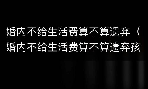 婚内不给生活费算不算遗弃(婚内不给生活费算不算遗弃孩子) 婚内不给生活费算不算遗弃(婚内不给生活费算不算遗弃孩子)