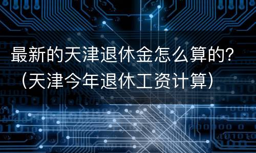 最新的天津退休金怎么算的？（天津今年退休工资计算）