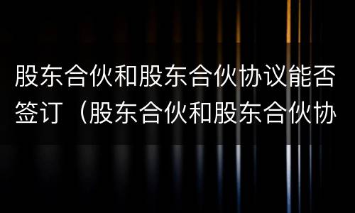 股东合伙和股东合伙协议能否签订（股东合伙和股东合伙协议能否签订无效合同）