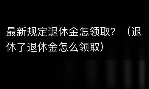 最新规定退休金怎领取？（退休了退休金怎么领取）