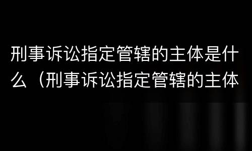 刑事诉讼指定管辖的主体是什么（刑事诉讼指定管辖的主体是什么意思）