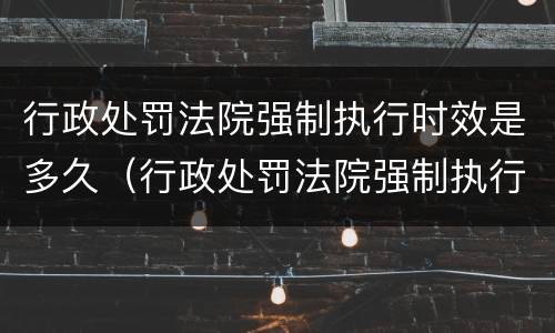 行政处罚法院强制执行时效是多久（行政处罚法院强制执行期限多长）