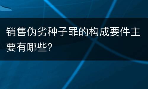 销售伪劣种子罪的构成要件主要有哪些？