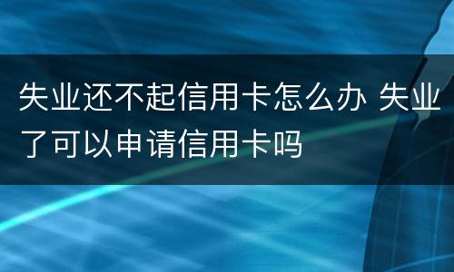 失业还不起信用卡怎么办 失业了可以申请信用卡吗