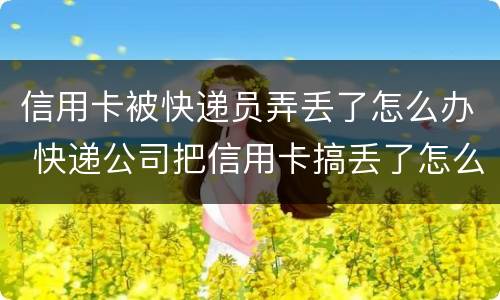 信用卡被快递员弄丢了怎么办 快递公司把信用卡搞丢了怎么办