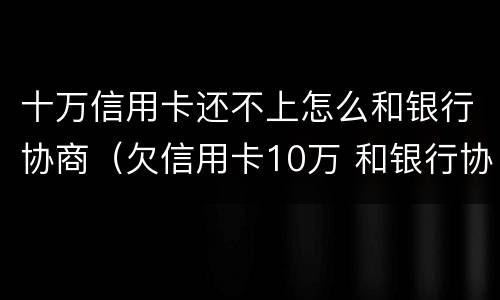 十万信用卡还不上怎么和银行协商（欠信用卡10万 和银行协商了）